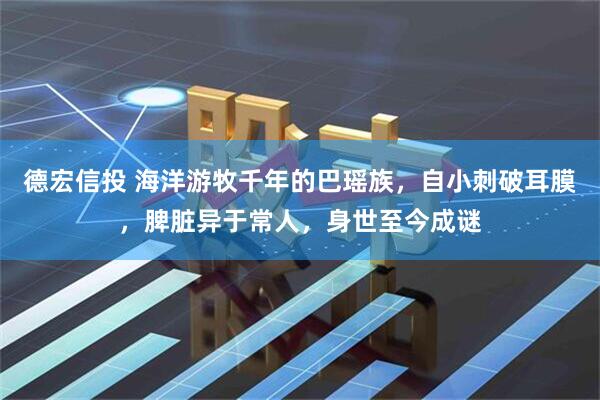 德宏信投 海洋游牧千年的巴瑶族，自小刺破耳膜，脾脏异于常人，身世至今成谜