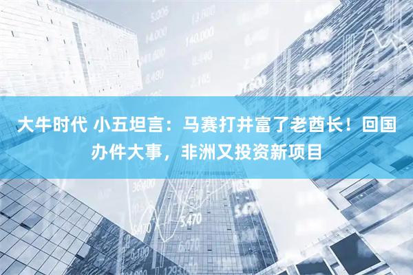 大牛时代 小五坦言：马赛打井富了老酋长！回国办件大事，非洲又投资新项目