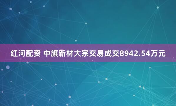 红河配资 中旗新材大宗交易成交8942.54万元