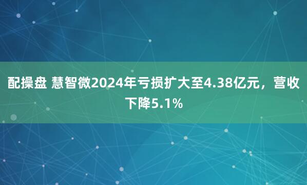 配操盘 慧智微2024年亏损扩大至4.38亿元，营收下降5.1%