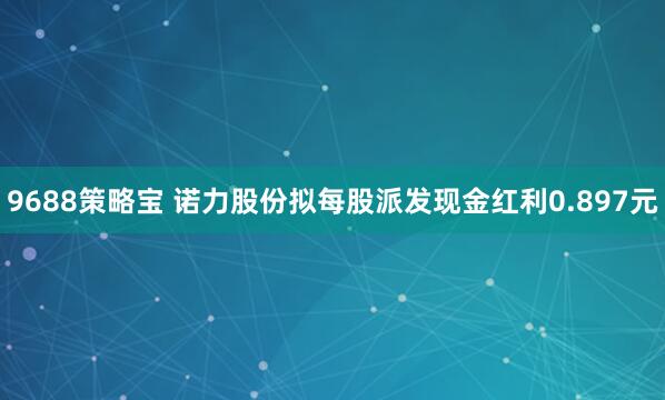 9688策略宝 诺力股份拟每股派发现金红利0.897元