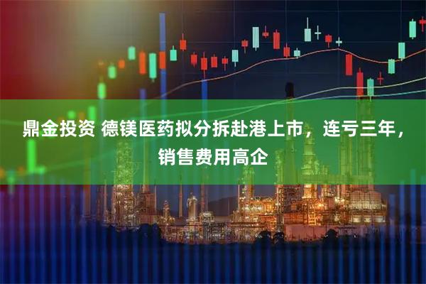 鼎金投资 德镁医药拟分拆赴港上市，连亏三年，销售费用高企