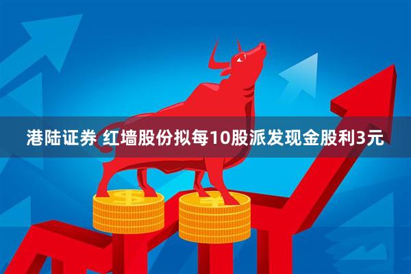 港陆证券 红墙股份拟每10股派发现金股利3元