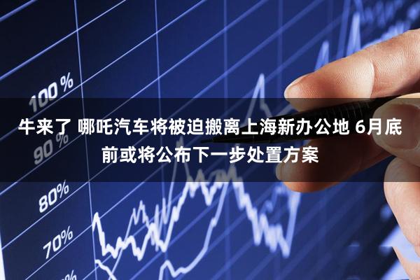 牛来了 哪吒汽车将被迫搬离上海新办公地 6月底前或将公布下一步处置方案
