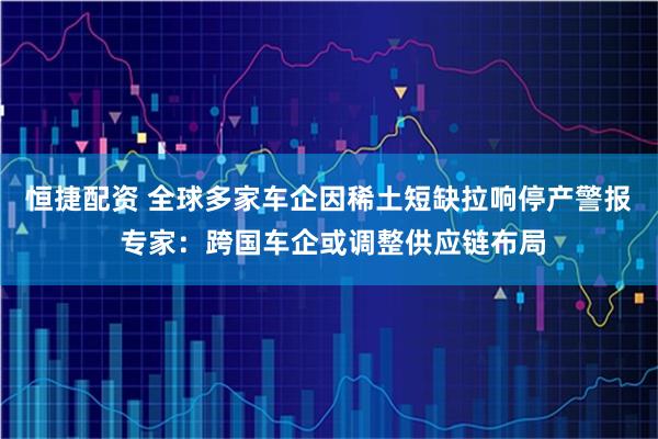 恒捷配资 全球多家车企因稀土短缺拉响停产警报 专家：跨国车企或调整供应链布局
