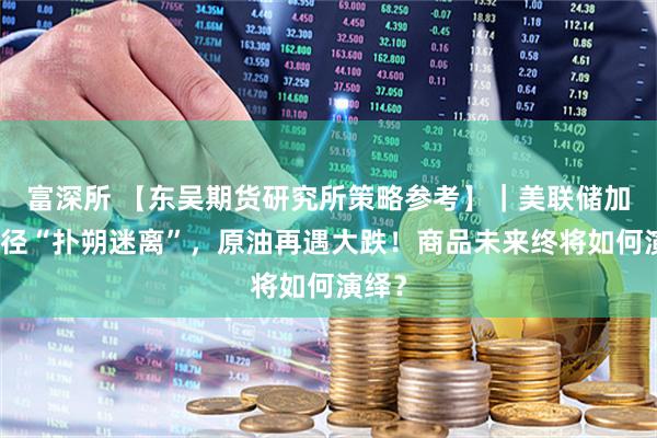 富深所 【东吴期货研究所策略参考】｜美联储加息路径“扑朔迷离”，原油再遇大跌！商品未来终将如何演绎？