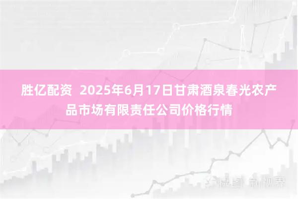 胜亿配资  2025年6月17日甘肃酒泉春光农产品市场有限责任公司价格行情