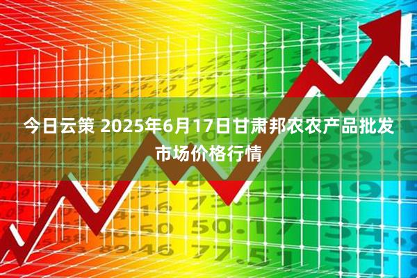 今日云策 2025年6月17日甘肃邦农农产品批发市场价格行情