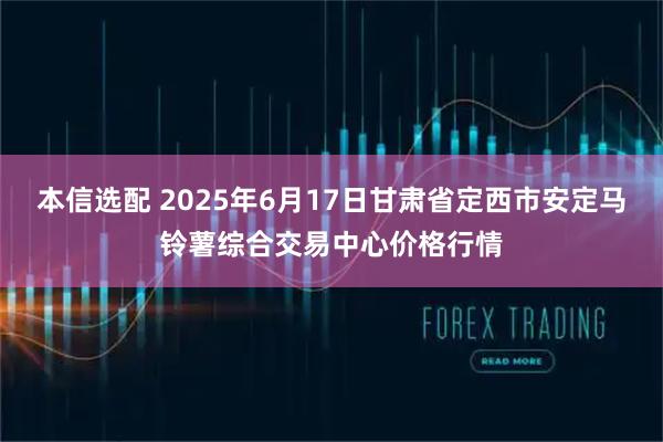 本信选配 2025年6月17日甘肃省定西市安定马铃薯综合交易中心价格行情