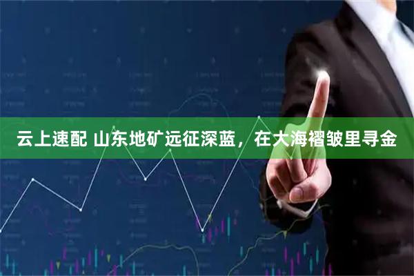 云上速配 山东地矿远征深蓝，在大海褶皱里寻金