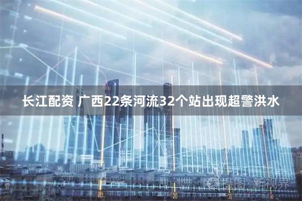长江配资 广西22条河流32个站出现超警洪水