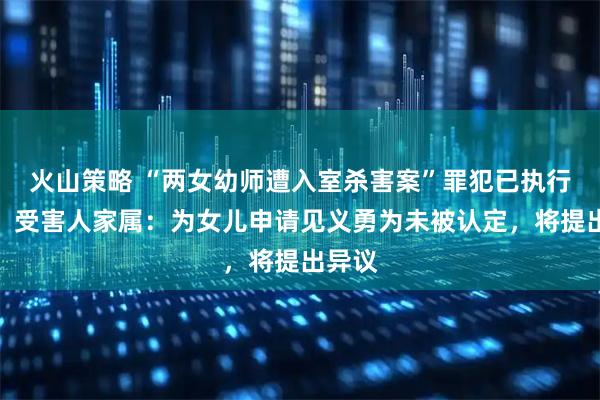 火山策略 “两女幼师遭入室杀害案”罪犯已执行死刑，受害人家属：为女儿申请见义勇为未被认定，将提出异议