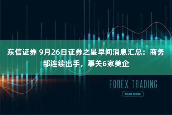 东信证券 9月26日证券之星早间消息汇总：商务部连续出手，事关6家美企