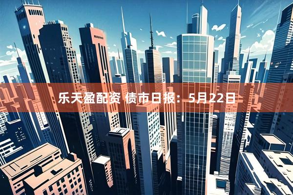 乐天盈配资 债市日报：5月22日