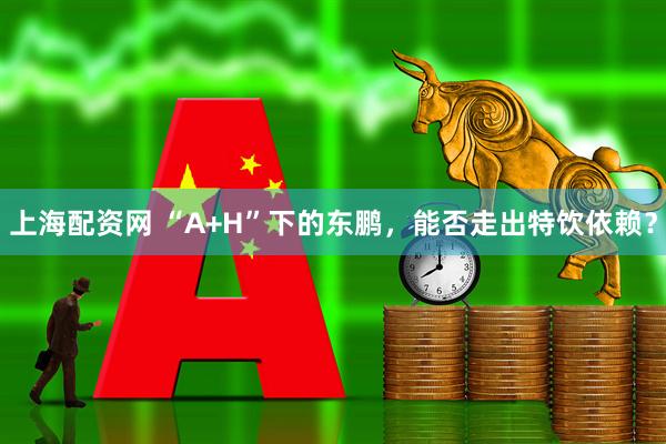 上海配资网 “A+H”下的东鹏，能否走出特饮依赖？