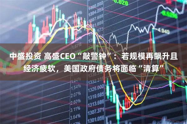中盛投资 高盛CEO“敲警钟”：若规模再飙升且经济疲软，美国政府债务将面临“清算”