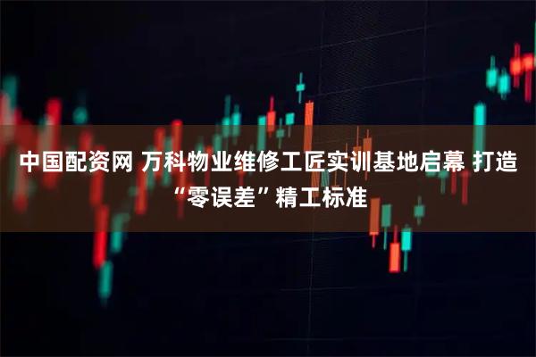 中国配资网 万科物业维修工匠实训基地启幕 打造“零误差”精工标准