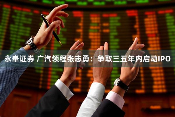 永崋证券 广汽领程张志勇：争取三五年内启动IPO