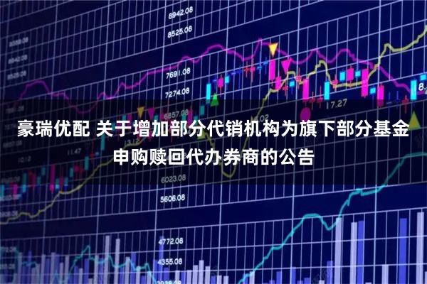 豪瑞优配 关于增加部分代销机构为旗下部分基金申购赎回代办券商的公告