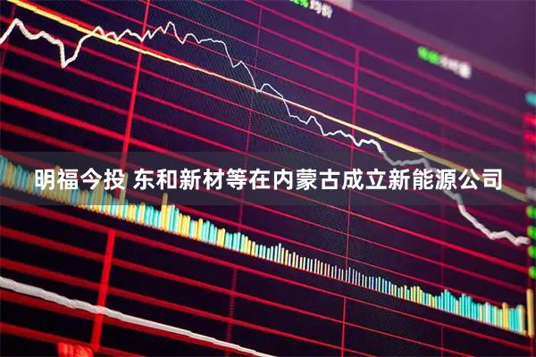 明福今投 东和新材等在内蒙古成立新能源公司