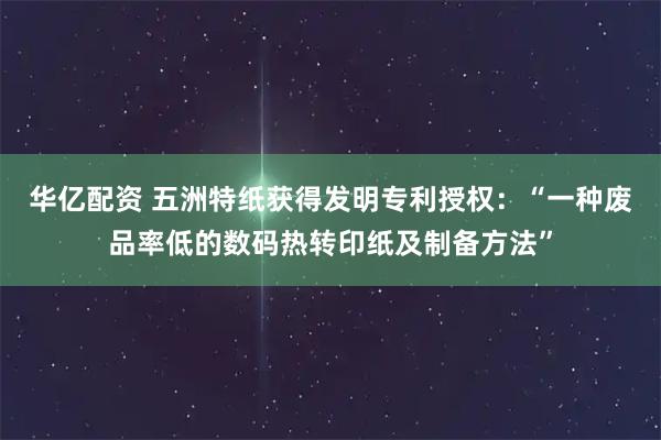 华亿配资 五洲特纸获得发明专利授权：“一种废品率低的数码热转印纸及制备方法”