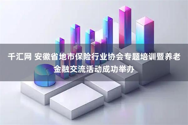 千汇网 安徽省地市保险行业协会专题培训暨养老金融交流活动成功举办