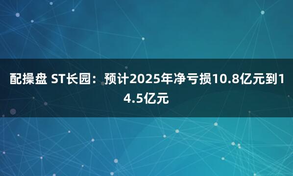 配操盘 ST长园：预计2025年净亏损10.8亿元到14.5亿元